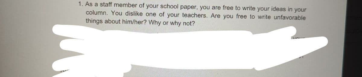 1. As a staff member of your school paper, you are free to write your ideas in your
column. You dislike one of your teachers. Are you free to write unfavorable
things about him/her? Why or why not?
