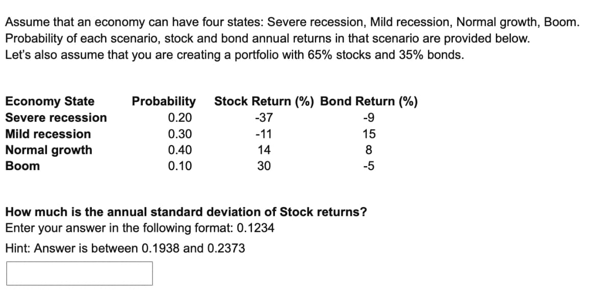 Assume that an economy can have four states: Severe recession, Mild recession, Normal growth, Boom.
Probability of each scenario, stock and bond annual returns in that scenario are provided below.
Let's also assume that you are creating a portfolio with 65% stocks and 35% bonds.
Economy State
Probability
Severe recession
0.20
Stock Return (%) Bond Return (%)
#1TT
Mild recession
0.30
Normal growth
Boom
0.40
0.10
How much is the annual standard deviation of Stock returns?
Enter your answer in the following format: 0.1234
Hint: Answer is between 0.1938 and 0.2373