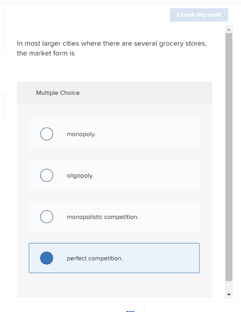 Check my work
In most larger cities where there are several grocery stores,
the market form is
Multiple Choice
monopoly.
oligopoly.
monopolistic competition.
perfect competition.