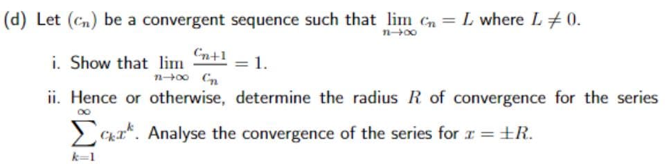 (d) Let (c) be a convergent sequence such that lim n = L where L 0.
Cn+1
i. Show that lim
= 1.
2004-2
11-∞
ii. Hence or otherwise, determine the radius R of convergence for the series
∞
Σcka. Analyse the convergence of the series for x = ±R.
k=1