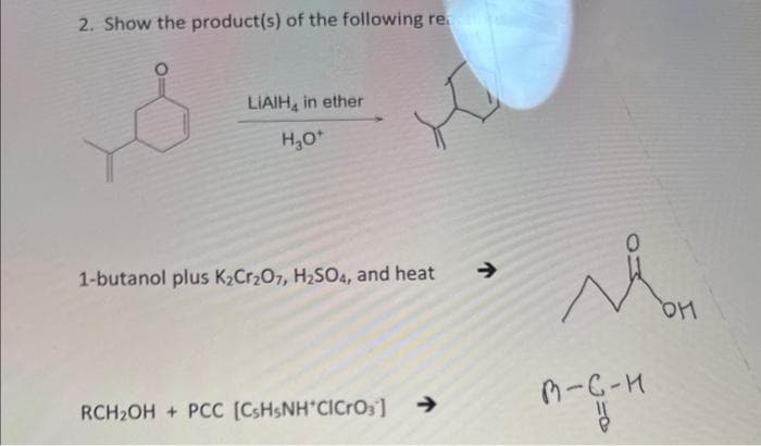2. Show the product(s) of the following re
LIAIH, in ether
H₂O+
ot
1-butanol plus K₂Cr₂O7, H₂SO4, and heat
RCH₂OH+ PCC [C3H5NH*ClCrO₂]
>
y
в-с-н
OH