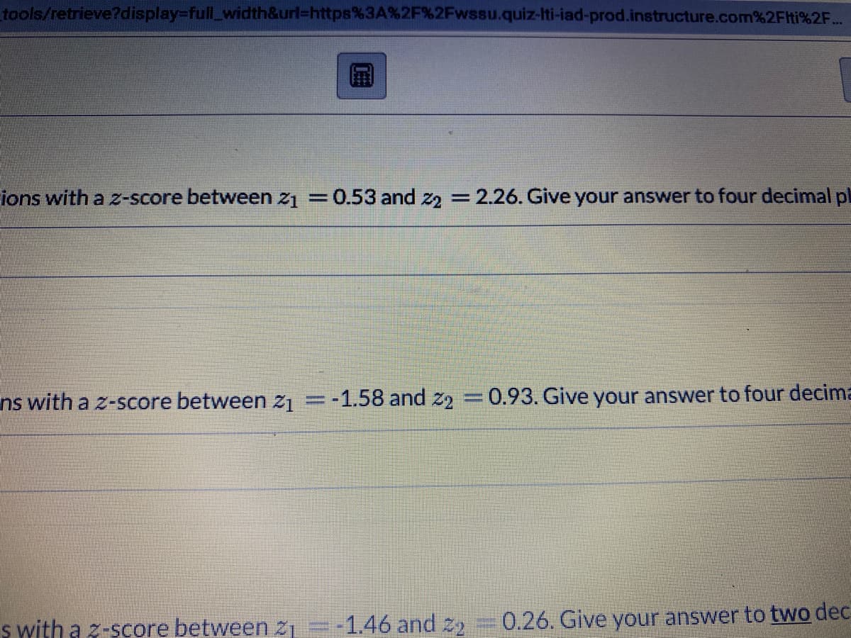 tools/retrieve?display-full_width&url=https%3A%2F%2Fwssu.quiz-Iti-iad-prod.instructure.com%2Fli%2F...
ions with a z-score between z₁ = 0.53 and 22 = 2.26. Give your answer to four decimal pl
ns with a z-score between 21 =-1.58 and 22 = 0.93. Give your answer to four decima
s with a z-score between 2₁ -1.46 and 22 0.26. Give your answer to two dec