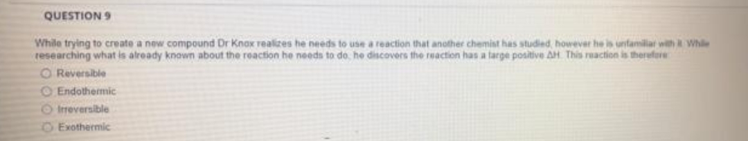 QUESTION 9
While trying to create a new compound Dr Knox realizes he needs to use a reaction that another chemist has studied, however he is unfamiliar with While
researching what is already known about the reaction he needs to do, he discovers the reaction has a targe positive AH This reaction is therefore
O Reversible
O Endothermic
O Ireversible
OExothermic
