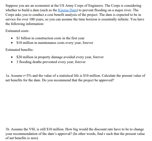 Suppose you are an economist at the US Army Corps of Engineers. The Corps is considering
whether to build a dam (such as the Kinzua Dam) to prevent flooding on a major river. The
Corps asks you to conduct a cost benefit analysis of the project. The dam is expected to be in
service for over 100 years, so you can assume the time horizon is essentially infinite. You have
the following information:
Estimated costs:
• $1 billion in construction costs in the first year
$10 million in maintenance costs every year, forever
Estimated benefits:
$20 million in property damage avoided every year, forever
• 3 flooding deaths prevented every year, forever
1a. Assume r-3% and the value of a statistical life is $10 million. Calculate the present value of
net benefits for the dam. Do you recommend that the project be approved?
1b. Assume the VSL is still $10 million. How big would the discount rate have to be to change
your recommendation of the dam's approval? (In other words, find r such that the present value
of net benefits is zero)