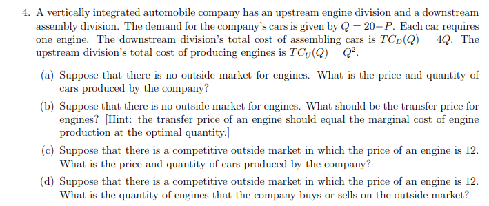 4. A vertically integrated automobile company has an upstream engine division and a downstream
assembly division. The demand for the company's cars is given by Q = 20-P. Each car requires
one engine. The downstream division's total cost of assembling cars is TCD(Q) = 4Q. The
upstream division's total cost of producing engines is TCv (Q) = Q².
(a) Suppose that there is no outside market for engines. What is the price and quantity of
cars produced by the company?
(b) Suppose that there is no outside market for engines. What should be the transfer price for
engines? [Hint: the transfer price of an engine should equal the marginal cost of engine
production at the optimal quantity.]
(c) Suppose that there is a competitive outside market in which the price of an engine is 12.
What is the price and quantity of cars produced by the company?
(d) Suppose that there is a competitive outside market in which the price of an engine is 12.
What is the quantity of engines that the company buys or sells on the outside market?