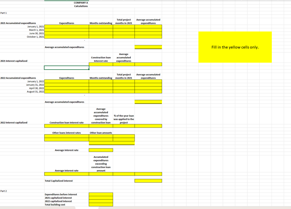 Part 1
COMPANY A
Calculations
Total project
2021 Accumulated expenditures
Expenditures
Months outstanding months in 2021
Average accumulated
expenditures
January 1, 2021
2021 Interest capitalized
March 1, 2021
June 30, 2021
October 1, 2021
Average accumulated expenditures
Construction loan
Interest rate
Average
accumulated
expenditures
Total project
2022 Accumulated expenditures
Expenditures
Months outstanding months in 2021
Average accumulated
expenditures
January 1, 2022
January 31, 2022
April 30, 2022
August 31, 2022
Average accumulated expenditures
2022 Interest capitalized
Construction loan Interest rate
Average
accumulated
expenditures
covered by
construction loan
% of the year loan
was applied to the
project
Other loans interest rates
Other loan amounts
Average Interest rate
Average Interest rate
Accumulated
expenditures
exceeding
construction loan
amount
Total Capitalized interest
Part 2
Expenditures before interest
2021 capitalized interest
2022 capitalized interest
Total building cost
Fill in the yellow cells only.