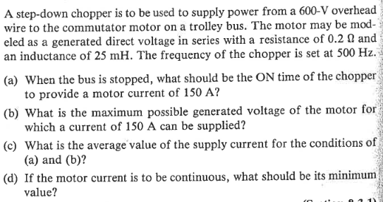 A step-down chopper is to be used to supply power from a 600-V overhead
wire to the commutator motor on a trolley bus. The motor may be mod-
eled as a generated direct voltage in series with a resistance of 0.2 and
an inductance of 25 mH. The frequency of the chopper is set at 500 Hz.
(a) When the bus is stopped, what should be the ON time of the chopper
to provide a motor current of 150 A?
(b) What is the maximum possible generated voltage of the motor for
which a current of 150 A can be supplied?
(c) What is the average value of the supply current for the conditions of
(a) and (b)?
បទៅនឹងរស់របស
(d) If the motor current is to be continuous, what should be its minimum.
value?