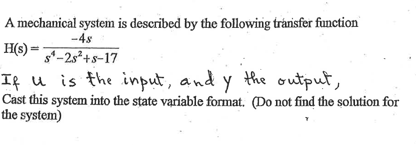 A mechanical system is described by the following transfer function
-4s
H(s) = sª-2s² + s-17
If u is the input, and y the output,
Cast this system into the state variable format. (Do not find the solution for
the system)
Y