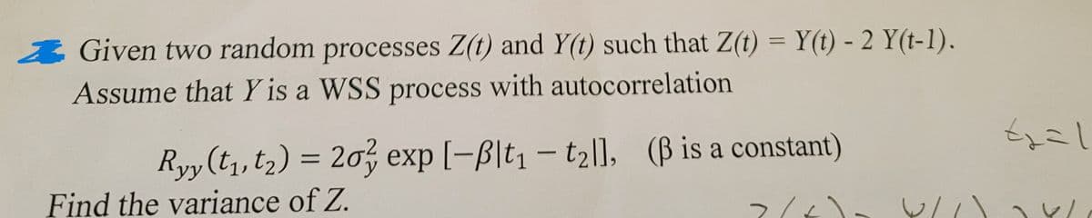 Given two random processes Z(t) and Y(t) such that Z(t) = Y(t) - 2 Y(t-1).
Assume that Y is a WSS process with autocorrelation
Ryy (t1, t2) = 20² exp [-Blt₁ - t2ll, (ẞ is a constant)
Find the variance of Z.
なこし