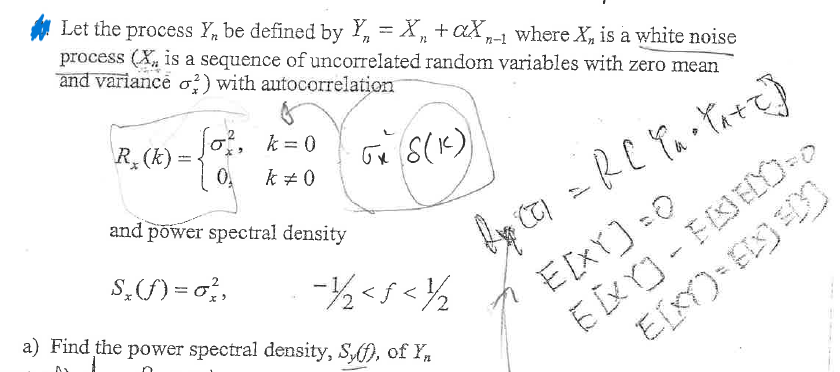 ==
12
Let the process Yд be defined by Y = X + αX-1 where X, is a white noise
process (X is a sequence of uncorrelated random variables with zero mean
and variance σ2) with autocorrelation
R₁(k)
so, k=0
5x (S(K)
Ο
k = 0
and power spectral density
S₁₂ (f) =σ²,
-12-5-½
a) Find the power spectral density, Sy(f), of Y,
11 E[XY] =0
E[X] - FEDO->
E[XY) EDGED]