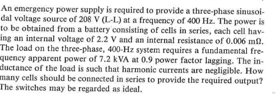 An emergency power supply is required to provide a three-phase sinusoi-
dal voltage source of 208 V (L-L) at a frequency of 400 Hz. The power is
to be obtained from a battery consisting of cells in series, each cell hav-
ing an internal voltage of 2.2 V and an internal resistance of 0.006 m.
The load on the three-phase, 400-Hz system requires a fundamental fre-
quency apparent power of 7.2 kVA at 0.9 power factor lagging. The in-
ductance of the load is such that harmonic currents are negligible. How
many cells should be connected in series to provide the required output?
The switches may be regarded as ideal.