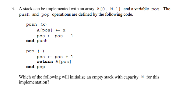 3. A stack can be implemented with an array A[0..N-1] and a variable pos. The
push and pop operations are defined by the following code.
push (x)
A[pos] + x
1.
pos + pos
end push
pop ()
pos + pos + 1
return A[pos]
end pop
Which of the following will initialize an empty stack with capacity N for this
implementation?
