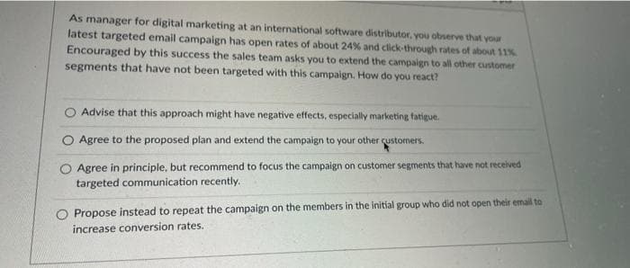 As manager for digital marketing at an international software distributor, you observe that your
latest targeted email campaign has open rates of about 24% and click-through rates of about 11%
Encouraged by this success the sales team asks you to extend the campaign to all other customer
segments that have not been targeted with this campaign. How do you react?
O Advise that this approach might have negative effects, especially marketing fatigue.
Agree to the proposed plan and extend the campaign to your other customers.
Agree in principle, but recommend to focus the campaign on customer segments that have not received
targeted communication recently.
Propose instead to repeat the campaign on the members in the initial group who did not open their emall to
increase conversion rates.
