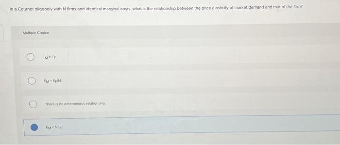 In a Cournot oligopoly with N firms and identical marginal costs, what is the relationship between the price elasticity of market demand and that of the firm?
Multiple Choice
EM EF
EM EN
There is no deterministic relationship
EM-NEF