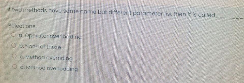 If two methods have same name but different parameter list then it is called
Select one:
O a. Operator overloading
O b. None of these
O C. Method overriding
O d. Method overloading
