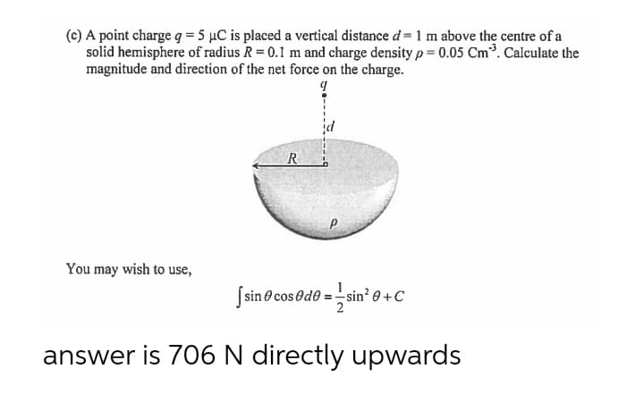 (c) A point charge q = 5 µC is placed a vertical distance d = 1 m above the centre of a
solid hemisphere of radius R = 0.1 m and charge density p = 0.05 Cm³. Calculate the
magnitude and direction of the net force on the charge.
9
R
P
You may wish to use,
[sin cos@de=sin²0+C
answer is 706 N directly upwards