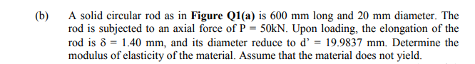 (b)
A solid circular rod as in Figure Q1(a) is 600 mm long and 20 mm diameter. The
rod is subjected to an axial force of P = 50KN. Upon loading, the elongation of the
rod is 8 = 1.40 mm, and its diameter reduce to d' = 19.9837 mm. Determine the
modulus of elasticity of the material. Assume that the material does not yield.
