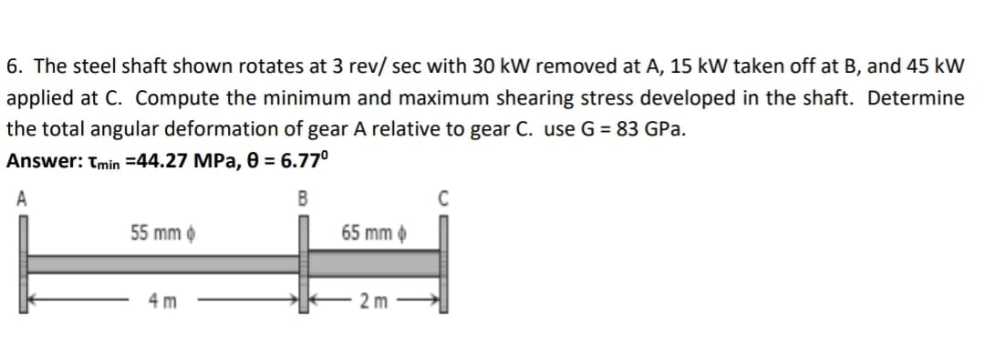 6. The steel shaft shown rotates at 3 rev/ sec with 30 kW removed at A, 15 kW taken off at B, and 45 kW
applied at C. Compute the minimum and maximum shearing stress developed in the shaft. Determine
the total angular deformation of gear A relative to gear C. use G = 83 GPa.
Answer: Tmin=44.27 MPa, 0 = 6.77⁰
A
B
55 mm >>
65 mm
4 m
2m