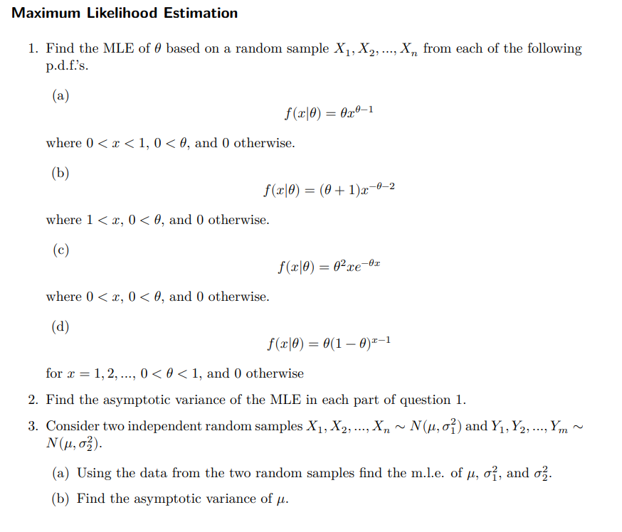 Maximum Likelihood Estimation
1. Find the MLE of based on a random sample X₁, X₂, ..., X₁ from each of the following
p.d.f.'s.
(a)
where 0 < x < 1, 0 < 0, and 0 otherwise.
(b)
f(x0) = 0x0-1
f(x|0) = (0+1)x-⁰-2
where 1 < x, 0 <0, and 0 otherwise.
(c)
where 0 < x, 0 <0, and 0 otherwise.
(d)
f(c\0) = 02re-tr
xe
f(x0) = 0(1-0)-1
for x = 1, 2, ..., 0 < 0 < 1, and 0 otherwise
2. Find the asymptotic variance of the MLE in each part of question 1.
Xn
3. Consider two independent random samples X₁, X2, ..., X₁
N(μ, σ2).
~ N(µ, o²) and Y₁, Y2, ..., Ym~
(a) Using the data from the two random samples find the m.l.e. of µ, o², and o².
(b) Find the asymptotic variance of μ.