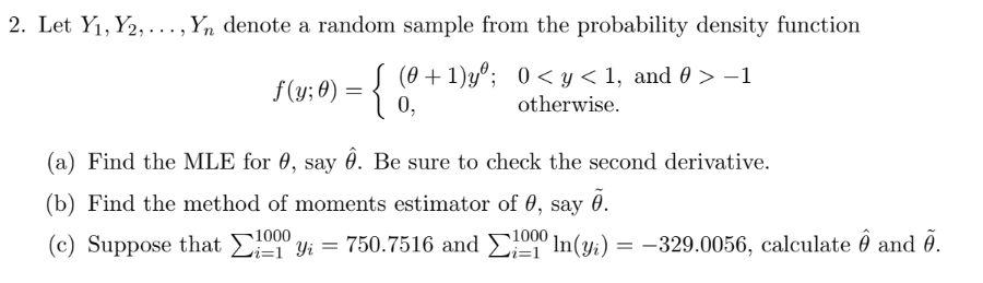 2. Let Y₁, Y2,..., Yn denote a random sample from the probability density function
(0+1)yº; 0<y< 1, and 0 > −1
otherwise.
f(y;0) = {
0,
(a) Find the MLE for 0, say . Be sure to check the second derivative.
(b) Find the method of moments estimator of 0, say .
(c) Suppose that 1000 'yi = 750.7516 and 1000In(y) = -329.0056, calculate 8 and 0.
i=1
