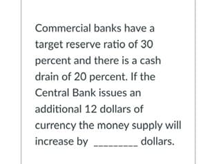 Commercial banks have a
target reserve ratio of 30
percent and there is a cash
drain of 20 percent. If the
Central Bank issues an
additional 12 dollars of
currency the money supply will
increase by _____________ dollars.