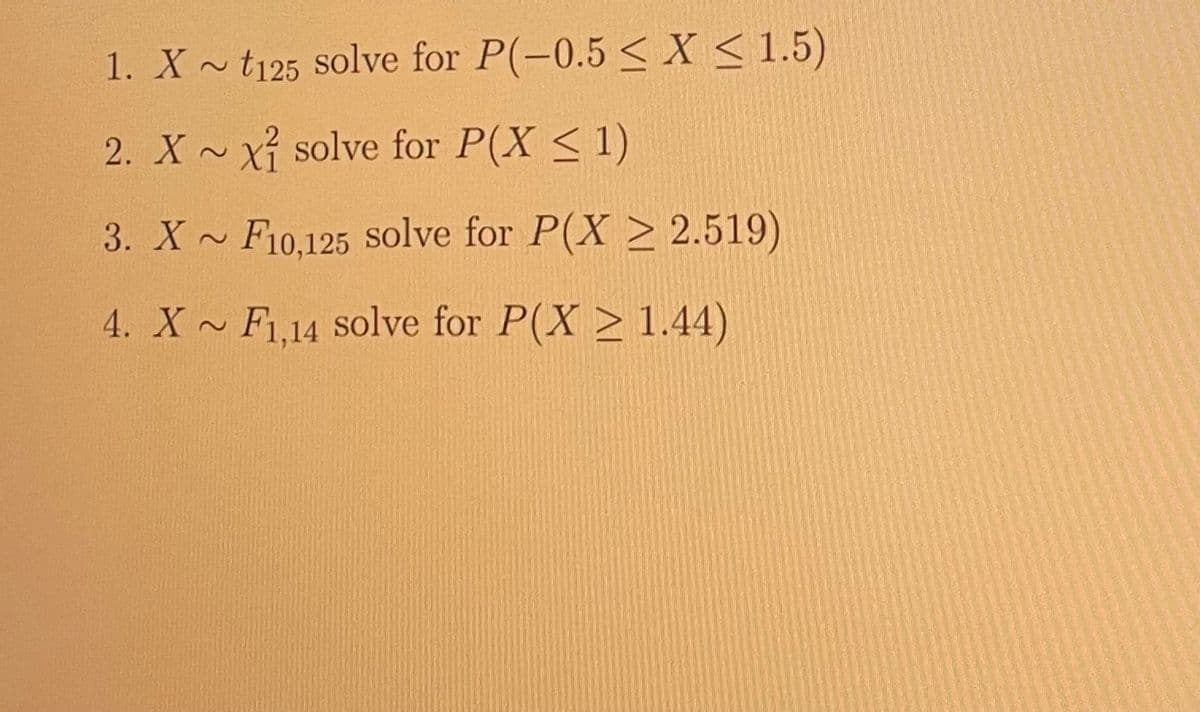 1. X~ t125 solve for P(-0.5 ≤X ≤ 1.5)
2. XX solve for P(X ≤ 1)
3. X~ F10,125 solve for P(X ≥ 2.519)
4. X~ F1,14 solve for P(X≥ 1.44)
