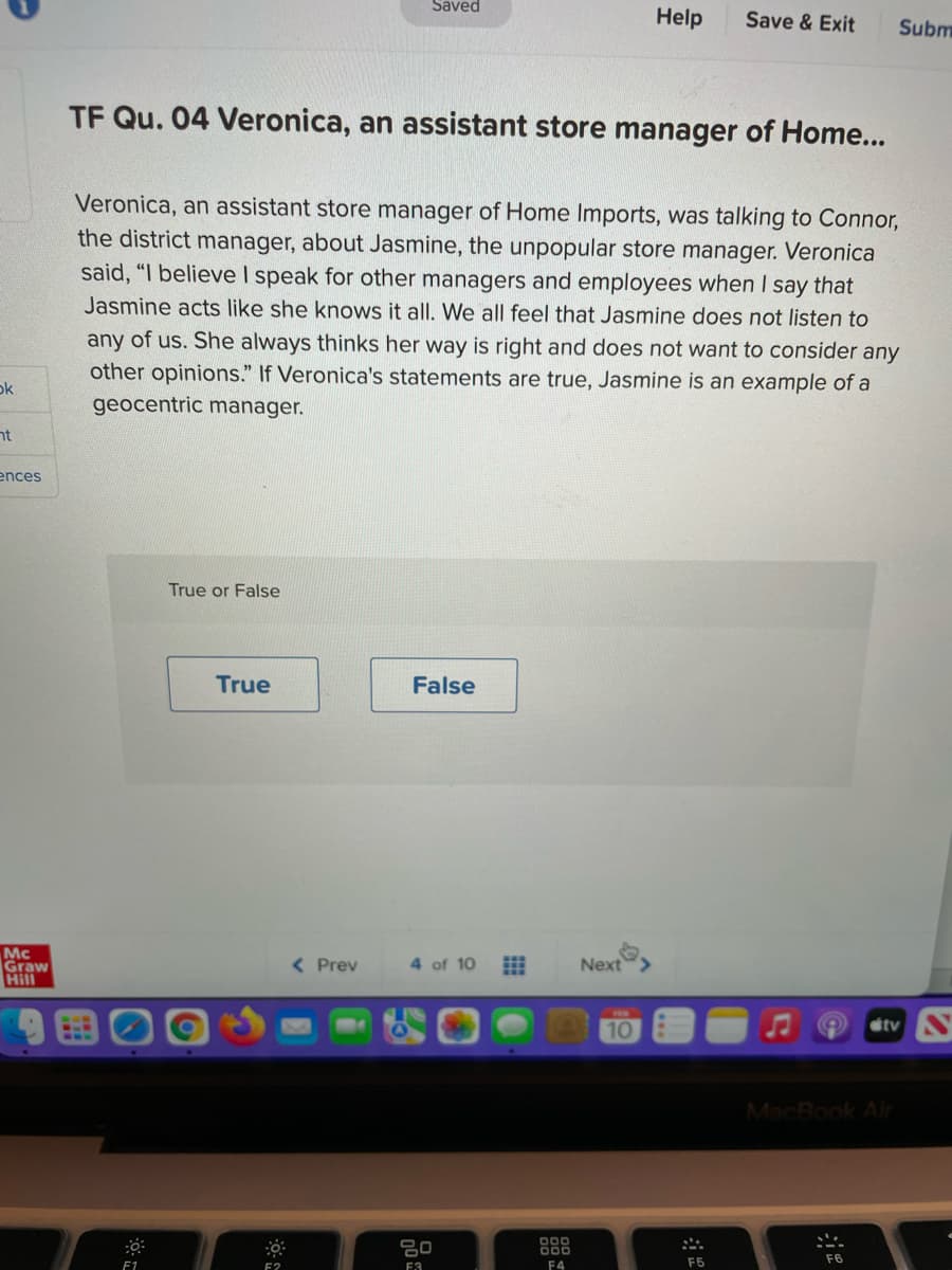 Saved
Help
Save & Exit
Subm
TF Qu. 04 Veronica, an assistant store manager of Home...
Veronica, an assistant store manager of Home Imports, was talking to Connor,
the district manager, about. Jasmine, the unpopular store manager. Veronica
said, "I believe I speak for other managers and employees when I say that
Jasmine acts like she knows it all. We all feel that Jasmine does not listen to
any of us. She always thinks her way is right and does not want to consider any
other opinions." If Veronica's statements are true, Jasmine is an example of a
geocentric manager.
ok
nt
ences
True or False
True
False
Mc
Graw
Hill
< Prev
4 of 10
Next
10
tv N
MacBook Air
80
000
000
F6
F1
F?
F3
F4
F5
