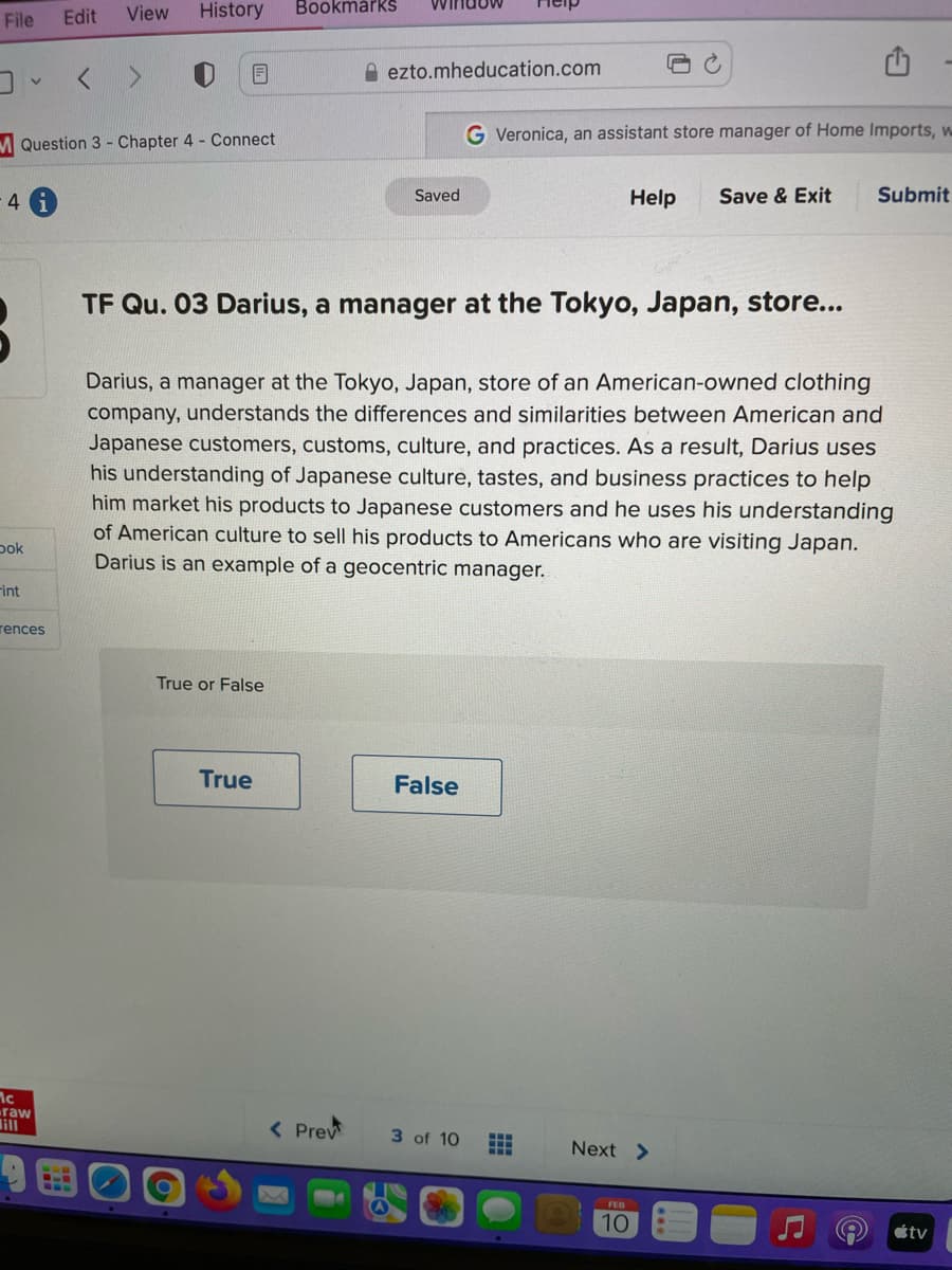 File
Edit
View
History
Bookmårks
A ezto.mheducation.com
G Veronica, an assistant store manager of Home Imports, w
M Question 3 - Chapter 4 - Connect
4.
Saved
Help
Save & Exit
Submit
TF Qu. 03 Darius, a manager at the Tokyo, Japan, store...
Darius, a manager at the Tokyo, Japan, store of an American-owned clothing
company, understands the differences and similarities between American and
Japanese customers, customs, culture, and practices. As a result, Darius uses
his understanding of Japanese culture, tastes, and business practices to help
him market his products to Japanese customers and he uses his understanding
of American culture to sell his products to Americans who are visiting Japan.
Darius is an example of a geocentric manager.
pok
Fint
rences
True or False
True
False
raw
lill
< Prev
3 of 10
Next >
FEB
10
étv
