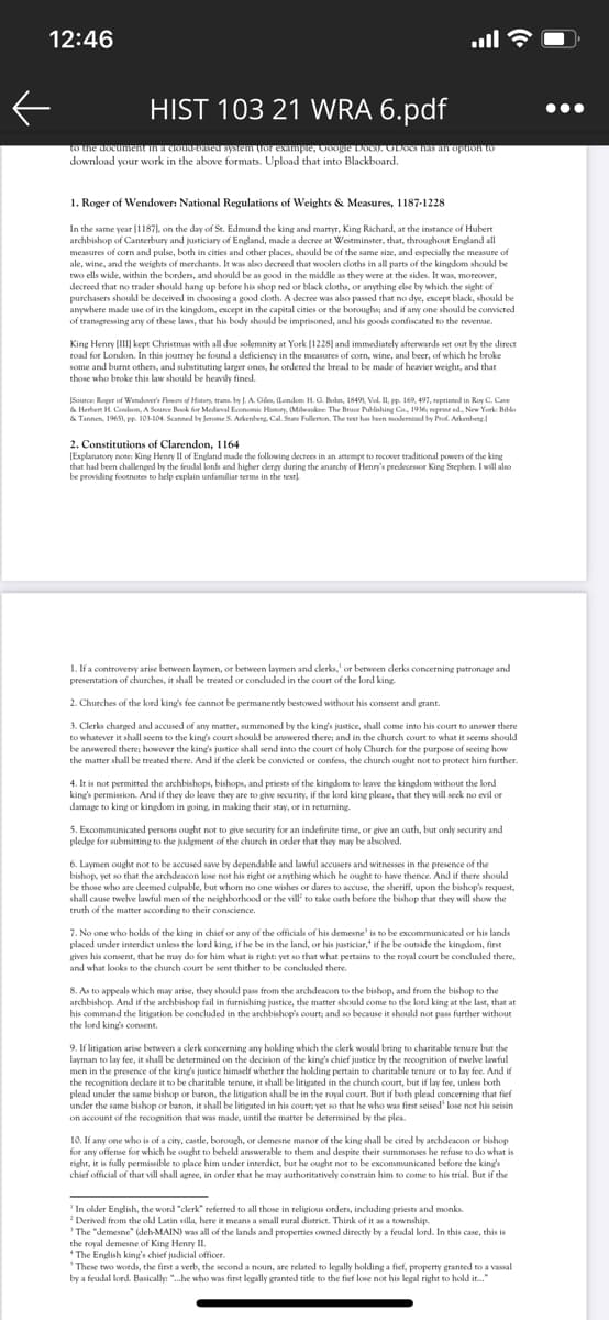 12:46
ull
HIST 103 21 WRA 6.pdf
•..
uondo ur seu oo S aioon 'adurxa zo1 uasÁs pasra-pnoaru uaunaon an o
download your work in the above formats. Upload that into Blackboard.
1. Roger of Wendover: National Regulations of Weights & Measures, 1187-1228
In the same year (11871.
Lon the day of St. Edmund the king and martyr, King Richard, at the instance of Hubert
archbishop of Canterbury and justiciary of England, made a decree at Westminster, that, throughout England all
measures of corn and pulse, both in cities and other places, should be of the same size, and especially the measure of
ale, wine, and the weights of merchants. It was also decreed that woolen doths in all parts of the kingdom shoukd be
two ells wide, within the borders, and should be as good in the middle as they were at the sides. It was, moreover,
decreed that no trader should hang up before his shop red or black cloths, or anything else by which the sight of
purchasers should be deceived in choosing a good cloth. A decree was also passed that no dye, except black, should be
anywhere made use of in the kingdom, except in the capital cities or the boroughs; and if any one should be convicted
of transgressing any of these laws, that his body should be imprisoned, and his goods confiscated to the revenue.
King Henry [II]| kept Christmas with all due solemnity at York (1228) and immediately afterwards set out by the direct
road for London. In this journey he found a deficiency in the measures of corn, wine, and beer, of which he broke
some and burnt others, and substituting langer ones, he ordered the bread to be made of heavier weight, and that
those who broke this law should be heavily fined.
ISource Roger of Wendover's Floum of Hatury, trana. by J. A. Gile, (London. H. G. Bohn, 1849, Vol. II, pp. 169, 497, reprinted in Roy C. Cave
& Herbert H. Coabson, A Source Book for Medieval Economic History. Milenkee: The Bruce Publishing Co. 1936; reprint ed. New York: Biblo
& Tannen, 1965). pp. 103-104. Scanned by Jerome S. Arkenberg. Cal. Stte Fullernon. The text has been modernised by Prof. Arkenberg
2. Constitutions of Clarendon, 1164
(Explanatory note: King Henry Il of England made the following decrees in an attempe to recover traditional powers of the king
that had been challenged by the feudal kords and higher clergy during the anarchy of Henry's predecessor King Stephen. I will also
be providing footnotes to help explain unfamiliar terms in the text)
1. If a controversy arise between laymen, or between laymen and clerks,' or between clerks concerning patronage and
presentation of churches, it shall be treated or concluded in the court of the lord king.
2. Churches of the lord king's fee cannot be permanently bestowed without his consent and grant.
3. Clerks charged and accused of any matter, summoned by the king's justice, shall come into his court to answer there
to whatever it shall seem to the king's court should be answered there; and in the church court to what it seems should
be answered there; however the king's justice shall send into the court of holy Church for the purpose of seeing how
the matter shall be treated there. And if the clerk be convicted or confess, the church ought not to protect him further.
4. It is not permitted the archbishops, bishops, and priests of the kingdom to leave the kingdom without the lord
king's permission. And if they do leave they are to give security, if the lord king please, that they will seek no evil or
damage to king or kingdom in going, in making their stay, or in returning.
5. Excommunicated persons ought not to give security for an indefinite time, or give an cath, but only security and
pledge for submitting to the judgment of the church in order that they may be absolved.
6. Laymen ought not to be accused save by dependable and lawful accusers and witnesses in the presence of the
bishop, yet so that the archdeacon kose not his right or anything which he ought to have thence. And if there should
be those who are deemed culpable, but whom no one wishes or dares to accuse, the sheriff, upon the bishop's request,
shall cause twehe lawful men of the neighborhood or the vill' to take oath before the bishop that they will show the
truth of the matter according to their conscience.
7. No one who holds of the king in chief or any of the officials of his demesne' is to be excommunicated or his lands
placed under interdict unless the lord king, if he be in the land, or his justiciar," if he be outside the kingdom, first
gives his consent, that he may do for him what is right: yet so that what pertains to the royal court be condluded there,
and what looks to the church court be sent thither to be concluded there.
8. As to appeals which may arise, they should pass from the archdeacon to the bishop, and from the bishop to the
archbishop. And if the archbishop fail in furnishing justice, the matter should come to the lord king at the last, that at
his command the litigation be concluded in the archbishop's court; and so because it should not pass further without
the lord king's consent.
9. If litigation arise between a clerk concerning any holding which the clerk would bring to charitable tenure but the
layman to lay fee, it shall be determined on the decision of the king's chief justice by the recognition of twelve lawful
men in the presence of the king's justice himself whether the holding pertain to charitable tenure or to lay fee. And if
the recognition declare it to be charitable tenure, it shall be litigated in the church court, but if lay fee, unless both
plead under the same bishop or baron, the litigation shall be in the royal court. But if both plead concerning that fief
under the same bishop or baron, it shall be litigated in his court; yet so that he who was first seised' lose not his seisin
on account of the recognition that was made, until the matter be determined by the plea
10. If any one who is of a city, castle, borough, or demesne manor of the king shall be cited by archdeacon or bishop
for any offense for which he ought to behekd answerable to them and despite their summonses he refuse to do what is
right, it is fully permissible to place him under interdict, but he ought not to be excommunicated before the king's
chief official of that vill shall agree, in order that he may authoritatively constrain him to come to his trial. But if the
'In older English, the word "clerk" referred to all those in religious orders, including priests and monks.
Derived from the old Latin villa, here it means a small rural district. Think of it as a township.
'The "demesne" (deh-MAIN) was all of the lands and properties owned directly by a feudal lord. In this case, this is
the royal demesne of King Henry II.
* The English king's chief judicial officer.
'These two words, the first a verb, the second a noun, are related to legally holding a fief, property granted to a vassal
by a feudal lord. Basically: ".he who was first legally granted title to the fief lose not his legal right to hold it."
