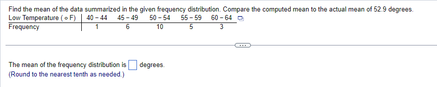 Find the mean of the data summarized in the given frequency distribution. Compare the computed mean to the actual mean of 52.9 degrees.
Low Temperature (o F) 40 - 44 45-49 50-54 55-59 60-64
Frequency
3
1
6
10
5
The mean of the frequency distribution is
(Round to the nearest tenth as needed.)
degrees.