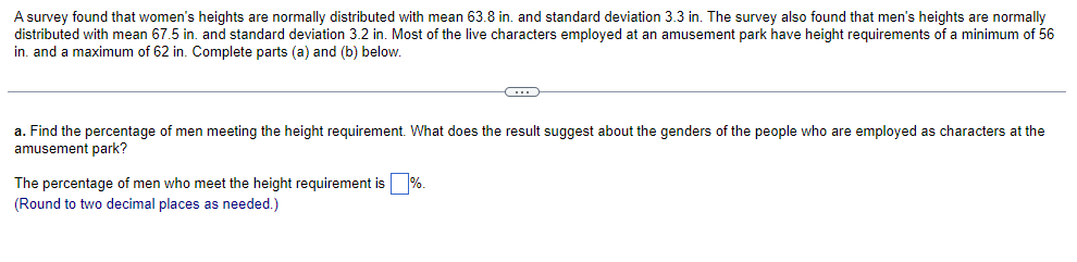 A survey found that women's heights are normally distributed with mean 63.8 in. and standard deviation 3.3 in. The survey also found that men's heights are normally
distributed with mean 67.5 in. and standard deviation 3.2 in. Most of the live characters employed at an amusement park have height requirements of a minimum of 56
in. and a maximum of 62 in. Complete parts (a) and (b) below.
C
a. Find the percentage of men meeting the height requirement. What does the result suggest about the genders of the people who are employed as characters at the
amusement park?
The percentage of men who meet the height requirement is
(Round to two decimal places as needed.)