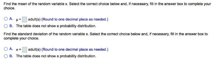 Find the mean of the random variable x. Select the correct choice below and, if necessary, fill in the answer box to complete your
choice.
OA. μ =
B. The table does not show a probability distribution.
adult(s) (Round to one decimal place as needed.)
Find the standard deviation of the random variable x. Select the correct choice below and, if necessary, fill in the answer box to
complete your choice.
OA. G= adult(s) (Round to one decimal place as needed.)
OB. The table does not show a probability distribution.