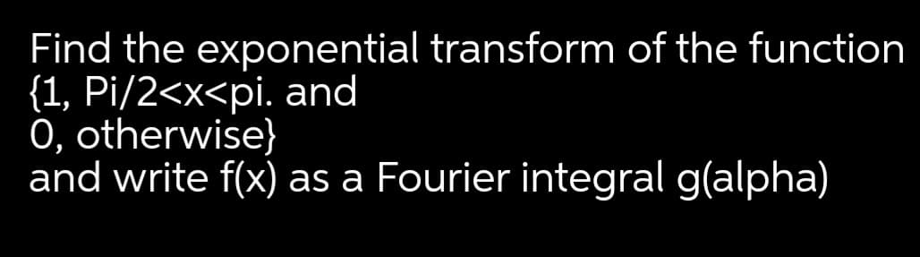 Find the exponential transform of the function
{1, Pi/2<x<pi. and
0, otherwise}
and write f(x) as a Fourier integral g(alpha)
