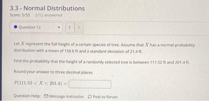 3.3 Normal Distributions
Score: 5/33 2/12 answered
-
Question 12
<
>
Let X represent the full height of a certain species of tree. Assume that X has a normal probability
distribution with a mean of 158.6 ft and a standard deviation of 21.4 ft.
Find the probability that the height of a randomly selected tree is between 111.52 ft and 201.4 ft.
Round your answer to three decimal places
P(111.52 < X < 201.4)
Question Help: Message instructor Post to forum
