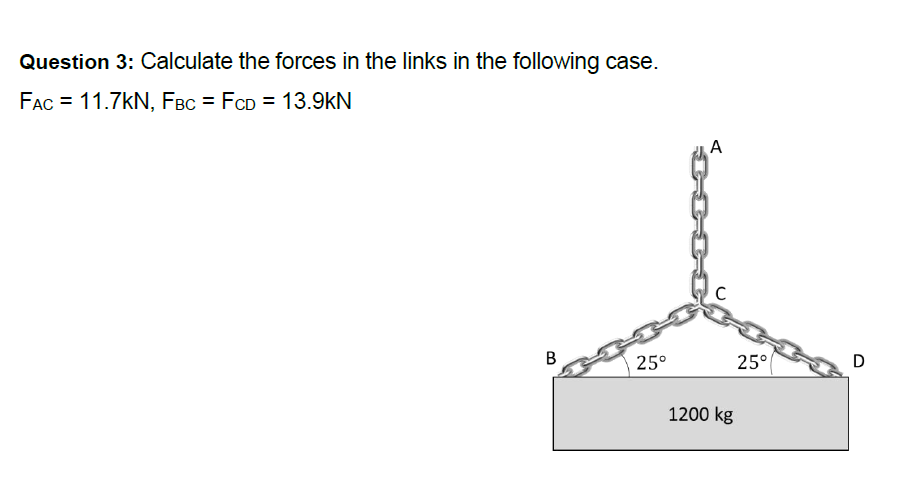 Question 3: Calculate the forces in the links in the following case.
FAC = 11.7KN, FBC = FCD = 13.9kN
B
25°
A
C
1200 kg
25°
D
