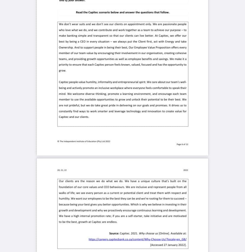 Read the Capitec scenario below and answer the questions that follow.
We don't wear suits and we don't see our clients on appointment only. We are passionate people
who love what we do, and we contribute and work together as a team to achieve our purpose - to
make banking simple and transparent so that our clients can live better. At Capitec, we offer our
best by being a CEO in every situation - we always put the client first, act with Energy and take
Ownership. And to support people in being their best, Our Employee Value Proposition offers every
member of our team value by encouraging their involvement in our organisation, creating cohesive
teams, and providing growth opportunities as well as employee benefits and savings. We make it a
priority to ensure that each Capitec person feels known, valued, focused and has the opportunity to
grow.
Capitec people value humility, informality and entrepreneurial spirit. We care about our team's well-
being and actively promote an inclusive workplace where everyone feels comfortable to speak their
mind. We welcome diverse thinking, promote a learning environment, and encourage each team
member to use the available opportunities to grow and unlock their potential to be their best. We
are not prideful, but we do take great pride in delivering on our goals and promises. It drives us to
constantly find ways to work smarter and leverage technology and innovation to create value for
Capitec and our clients.
Ⓒ The Independent Institute of Education (Pty) Ltd 2022
20, 21, 22
Page 6 of 12
2022
Our clients are the reason we do what we do. We have a unique culture that's built on the
foundation of our core values and CEO behaviours. We are inclusive and represent people from all
walks of life; we see every person as a current or potential client and treat them with respect and
humility. We want our employees to be the best they can be and we're rooting for them to succeed-
because being your best gives you better opportunities. Which is why we believe in investing in their
growth and development and why we proactively encourage continuous learning and development.
We have a high internal promotion rate; if you are a self-starter, take initiative and are motivated
to be the best, growth at Capitec are endless.
Source: Capitec. 2021. Why choose us [Online]. Available at:
https://careers.capitecbank.co.za/content/Why-Choose-Us/?locale=en_GB/
[Accessed 27 January 2022].