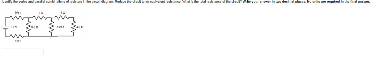 Identify the series and parallel combinations of resistors in the circuit diagram. Reduce the circuit to an equivalent resistance. What is the total resistance of the circuit? Write your answer in two decimal places. No units are required in the final answer.
160
50
12 V
8.02
8.02
4.0 2
102
