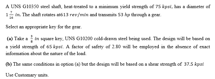 A UNS G10350 steel shaft, heat-treated to a minimum yield strength of 75 kpsi, has a diameter of
in. The shaft rotates at613 rev/min and transmits 53 hp through a gear.
16
Select an appropriate key for the gear.
(a) Take a in square key, UNS G10200 cold-drawn steel being used. The design will be based on
a yield strength of 65 kpsi. A factor of safety of 2.80 will be employed in the absence of exact
information about the nature of the load.
(b) The same conditions in option (a) but the design will be based on a shear strength of 37.5 kpsi
Use Customary units.

