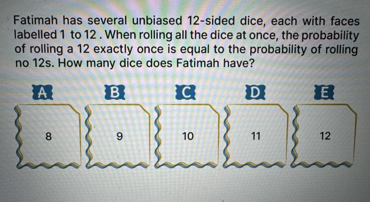 Fatimah has several unbiased 12-sided dice, each with faces
labelled 1 to 12. When rolling all the dice at once, the probability
of rolling a 12 exactly once is equal to the probability of rolling
no 12s. How many dice does Fatimah have?
A
8
B
6
C
10
10
D
ח!
E
11
12