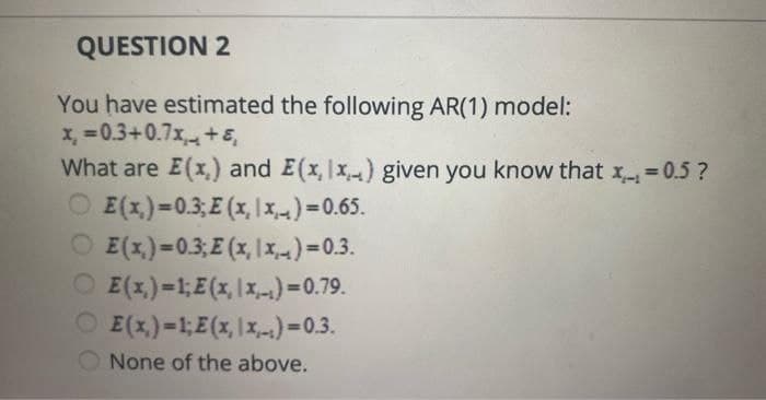 QUESTION 2
You have estimated the following AR(1) model:
x=0.3+0.7x+ε
What are E(x,) and E(x, Ix) given you know that x=0.5?
OE(x)=0.3;E(x,|x)=0.65.
OE(x)=0.3;E (x,|x)=0.3.
OE(x)=1;E(x, x)=0.79.
OE(x)=1;E(x,x,-)=0.3.
None of the above.