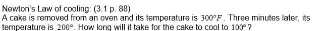 Newton's Law of cooling: (3.1 p. 88)
A cake is removed from an oven and its temperature is 300°F. Three minutes later, its
temperature is 200°. How long will it take for the cake to cool to 100° ?
