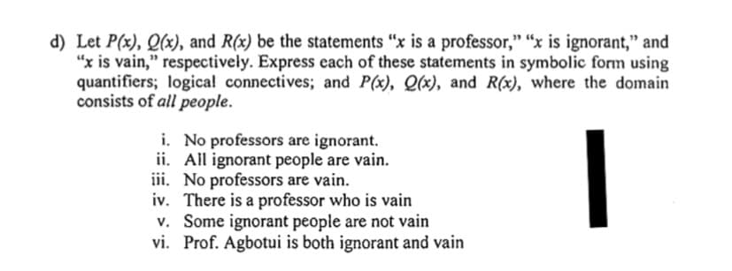 d) Let P(x), Q(x), and R(x) be the statements "x is a professor," "x is ignorant," and
"x is vain," respectively. Express each of these statements in symbolic form using
quantifiers; logical connectives; and P(x), Q(x), and R(x), where the domain
consists of all people.
i. No professors are ignorant.
ii. All ignorant people are vain.
iii. No professors are vain.

