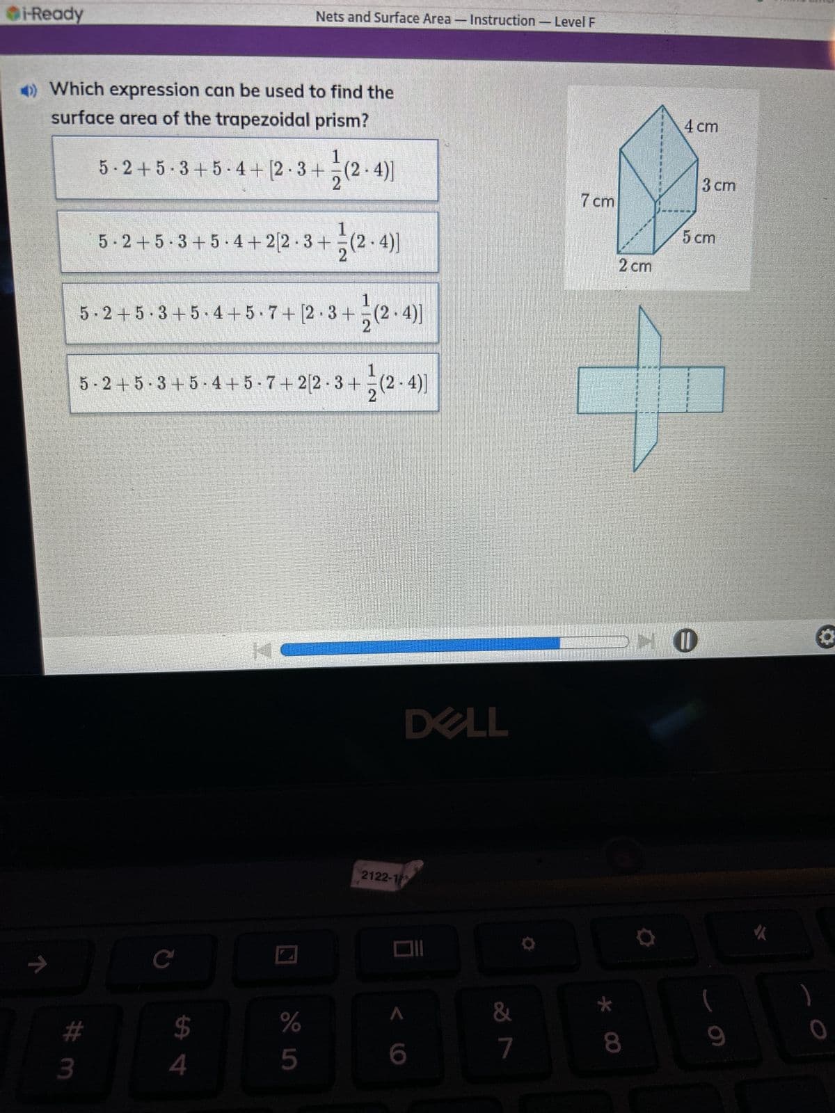 i-Ready
Nets and Surface Area - Instruction-Level F
>> Which expression can be used to find the
surface area of the trapezoidal prism?
4 cm
5·2+5·3+5-4+ [2 · 3+ (2-4)]
(2.4)]
3 cm
7 cm
5 cm
5-2+5-3+5-4+22.3+ (2.4)]
2
1
5-2+5-3+5-4+5.7+ [2.3+ (2-4)]
2
1 (2-4)]
5-2+5-3+5-4+5-7+2[2-3+ (2-4)]
入
C
$ 4
# 3
2 cm
K
DELL
PHO
2122-1
%
5
6
&
7
8*
(
9
O