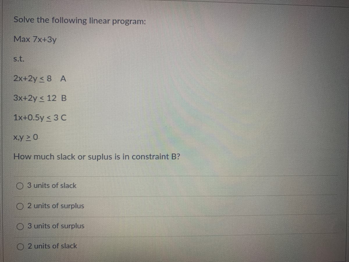 Solve the following linear program:
Max 7x+3y
s.t.
2x+2y ≤ 8 A
3x+2y ≤ 12 B
1x+0.5y ≤ 3 C
x,y ≥ 0.
How much slack or suplus is in constraint B?
3 units of slack
2 units of surplus
O3 units of surplus
O2 units of slack