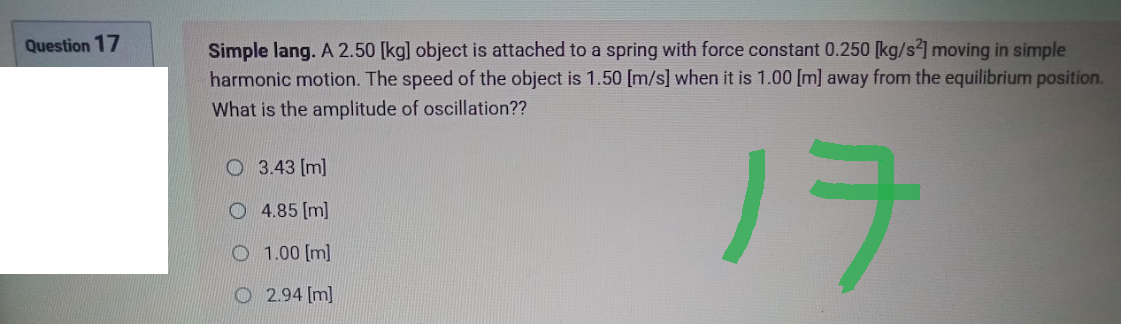 Question 17
Simple lang. A 2.50 [kg] object is attached to a spring with force constant 0.250 [kg/s2] moving in simple
harmonic motion. The speed of the object is 1.50 [m/s] when it is 1.00 [m] away from the equilibrium position.
What is the amplitude of oscillation??
3.43 [m]
4.85 [m]
17
O1.00 [m]
O2.94 [m]