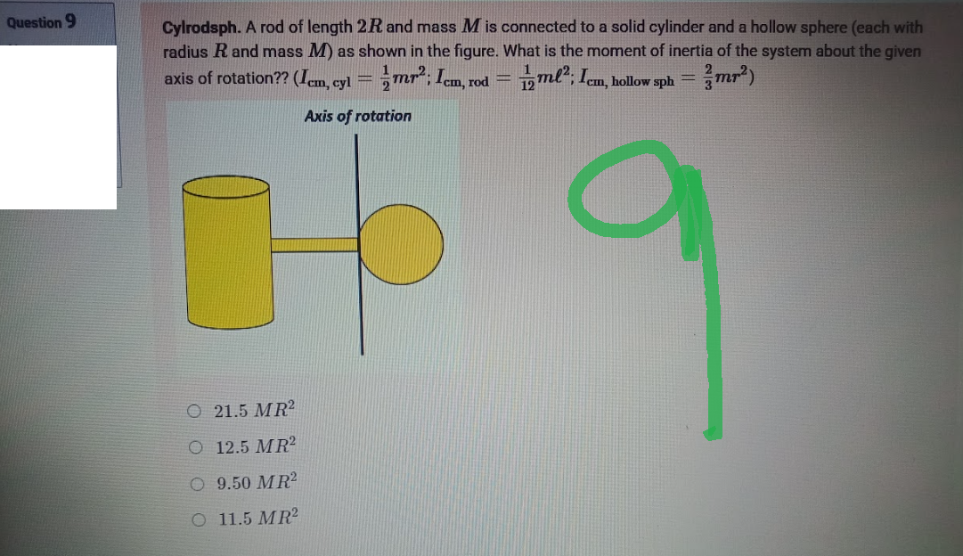 Question 9
Cylrodsph. A rod of length 2R and mass M is connected to a solid cylinder and a hollow sphere (each with
radius R and mass M) as shown in the figure. What is the moment of inertia of the system about the given
axis of rotation?? (Icm, cyl = mr²; Icm, rod = ml²; Icm, hollow sph=
=mr²)
Axis of rotation
a
O 21.5 MR2
O 12.5 MR2
O 9.50 MR²
O 11.5 MR2