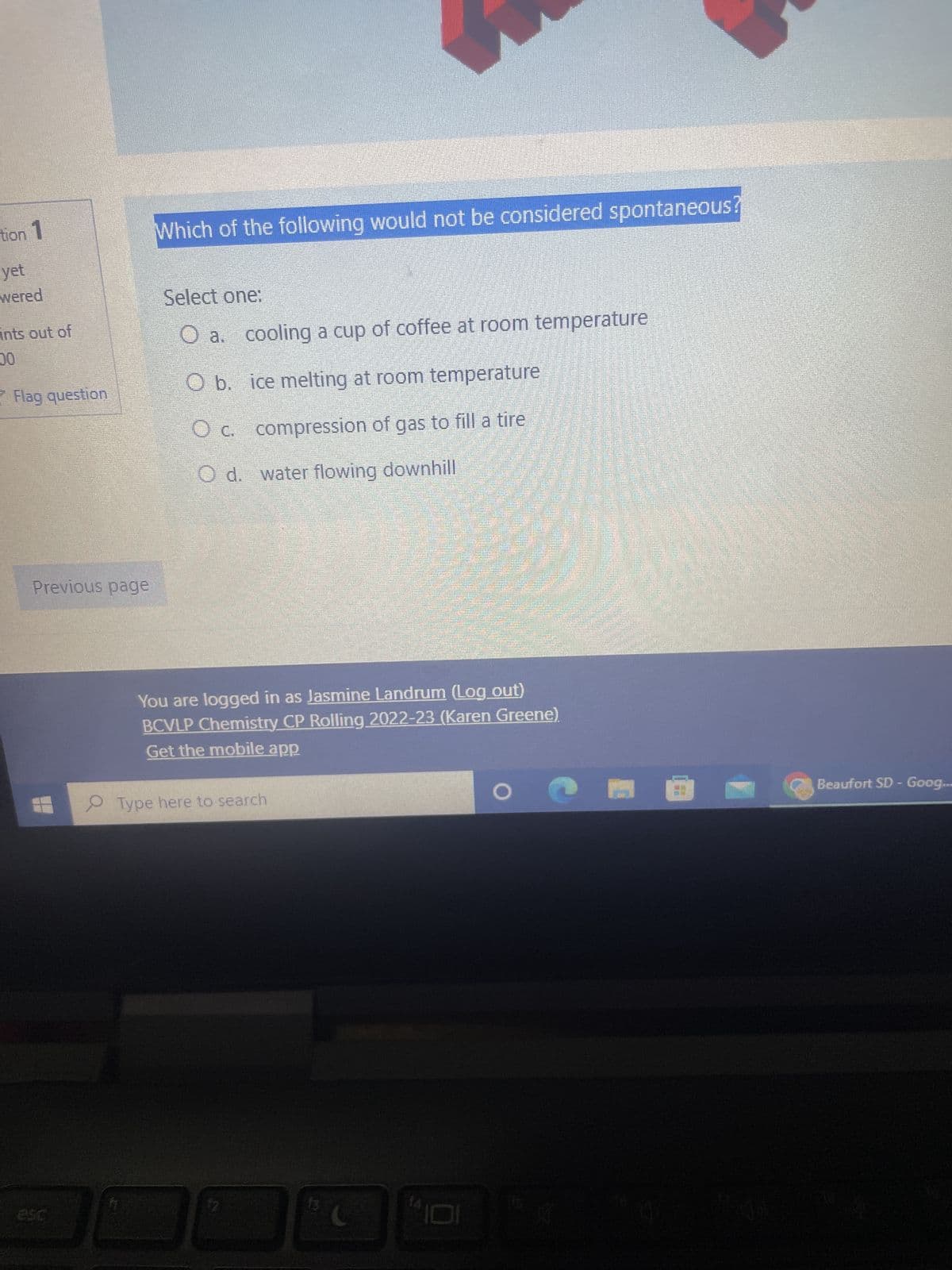 tion 1
yet
wered
ints out of
00
Flag question
Previous page
Which of the following would not be considered spontaneous
Select one:
O a.
O b.
cooling a cup of coffee at room temperature
ice melting at room temperature
compression of gas to fill a tire
O c.
O d. water flowing downhill
Type here to search
$2
13
C
***
You are logged in as Jasmine Landrum (Log out)
BCVLP Chemistry CP Rolling 2022-23 (Karen Greene).
Get the mobile app
14
101N
ES
Binistr
Hitr
O
K
Beaufort SD - Goog...