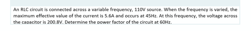 An RLC circuit is connected across a variable frequency, 110V source. When the frequency is varied, the
maximum effective value of the current is 5.6A and occurs at 45Hz. At this frequency, the voltage across
the capacitor is 200.8V. Determine the power factor of the circuit at 60Hz.