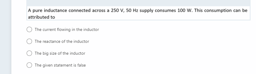 A pure inductance connected across a 250 V, 50 Hz supply consumes 100 W. This consumption can be
attributed to
The current flowing in the inductor
The reactance of the inductor
The big size of the inductor
The given statement is false