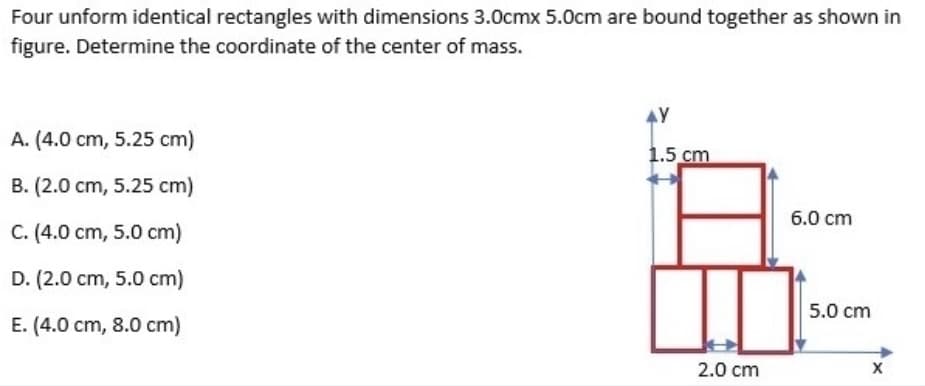 Four unform identical rectangles with dimensions 3.0cmx 5.0cm are bound together as shown in
figure. Determine the coordinate of the center of mass.
A. (4.0 cm, 5.25 cm)
1.5 cm
B. (2.0 cm, 5.25 cm)
6.0 cm
C. (4.0 cm, 5.0 cm)
D. (2.0 cm, 5.0 cm)
5.0 cm
E. (4.0 cm, 8.0 cm)
2.0 cm
